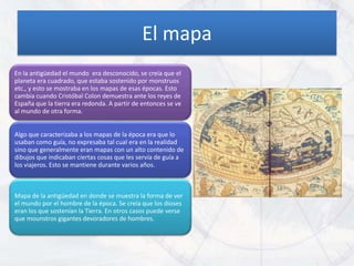 El mapa
En la antigüedad el mundo era desconocido, se creía que el
planeta era cuadrado, que estaba sostenido por monstruos
etc., y esto se mostraba en los mapas de esas épocas. Esto
cambia cuando Cristóbal Colon demuestra ante los reyes de
España que la tierra era redonda. A partir de entonces se ve
al mundo de otra forma.


Algo que caracterizaba a los mapas de la época era que lo
usaban como guía, no expresaba tal cual era en la realidad
sino que generalmente eran mapas con un alto contenido de
dibujos que indicaban ciertas cosas que les servía de guía a
los viajeros. Esto se mantiene durante varios años.



Mapa de la antigüedad en donde se muestra la forma de ver
el mundo por el hombre de la época. Se creía que los dioses
eran los que sostenían la Tierra. En otros casos puede verse
que mounstros gigantes devoradores de hombres.
 