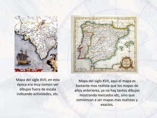 Mapa del siglo XVII, en esta     Mapa del siglo XVII, aquí el mapa es
época era muy común ver         bastante mas realista que los mapas de
  dibujos fuera de escala      años anteriores, ya no hay tantos dibujos
indicando actividades, etc.       mostrando mercados etc, sino que
                                comienzan a ser mapas mas realistas y
                                                exactos.
 