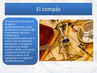 El compás
El compas fue inventado en
el siglo xv
aproximadamente, es una
de las tantas invenciones del
renacimiento, época en
donde hay un
importantísimo avance de la
ciencia y de los elementos
de precisión. A lo largo de
los años no ha variado
mucho su forma y la función
siempre es la misma. Se
empieza a utilizar en la
navegación en el siglo XVII
aproximadamente.
 