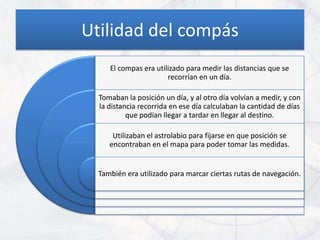 Utilidad del compás
     El compas era utilizado para medir las distancias que se
                       recorrían en un día.

  Tomaban la posición un día, y al otro día volvían a medir, y con
  la distancia recorrida en ese día calculaban la cantidad de días
           que podían llegar a tardar en llegar al destino.

      Utilizaban el astrolabio para fijarse en que posición se
     encontraban en el mapa para poder tomar las medidas.


  También era utilizado para marcar ciertas rutas de navegación.
 