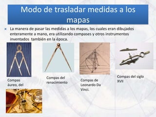 Modo de trasladar medidas a los
                       mapas
    La manera de pasar las medidas a los mapas, los cuales eran dibujados
     enteramente a mano, era utilizando compases y otros instrumentos
     inventados también en la época.




                         Compas del                             Compas del siglo
    Compas                                  Compas de           XVII
                         renacimiento
    áureo, del                              Leonardo Da
    renacimiento.                           Vinci.
 