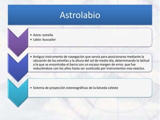 Astrolabio
• Astro: estrella
• Labio: buscador



• Antiguo instrumento de navegación que servía para posicionarse mediante la
  ubicación de las estrellas y la altura del sol de medio día, determinando la latitud
  a la que se encontraba el barco con un escaso margen de error, que fue
  reduciéndose con los años hasta ser sustituido por instrumentos mas exactos.




• Sistema de proyección estereográficas de la bóveda celeste
 