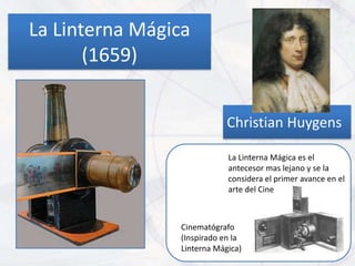 La Linterna Mágica
       (1659)


                            Christian Huygens

                            La Linterna Mágica es el
                            antecesor mas lejano y se la
                            considera el primer avance en el
                            arte del Cine



                Cinematógrafo
                (Inspirado en la
                Linterna Mágica)
 