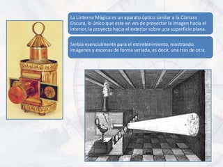 La Linterna Mágica es un aparato óptico similar a la Cámara
Oscura, lo único que este en ves de proyectar la imagen hacia el
interior, la proyecta hacia el exterior sobre una superficie plana.

Serbia esencialmente para el entretenimiento, mostrando
imágenes y escenas de forma seriada, es decir, una tras de otra.
 