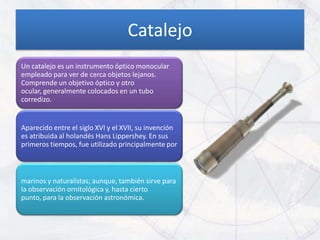 Catalejo
Un catalejo es un instrumento óptico monocular
empleado para ver de cerca objetos lejanos.
Comprende un objetivo óptico y otro
ocular, generalmente colocados en un tubo
corredizo.


Aparecido entre el siglo XVI y el XVII, su invención
es atribuida al holandés Hans Lippershey. En sus
primeros tiempos, fue utilizado principalmente por



marinos y naturalistas; aunque, también sirve para
la observación ornitológica y, hasta cierto
punto, para la observación astronómica.
 