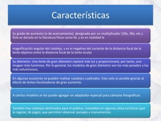 Características
Su grado de aumento (o de acercamiento), designado por un multiplicador (20x, 30x, etc.).
Éste se denota en la literatura física como M, y es en realidad la


magnificación angular del catalejo, y es el negativo del cociente de la distancia focal de la
lente objetivo entre la distancia focal de la lente ocular.

Su diámetro. Una lente de gran diámetro captará más luz y proporcionará, por tanto, una
imagen más luminosa. Por lo general, los modelos de gran diámetro son los más pesados y los
más voluminosos.

En algunas ocasiones se pueden realizar catalejos cuadrados. Esto solo es posible gracias al
efecto de lentes focalizadoras de gran aumento.


A ciertos modelos se les puede agregar un adaptador especial para cámaras fotográficas.


También hay catalejos destinados para el público, instalados en algunos sitios turísticos (por
lo regular, de pago), que permiten observar paisajes y monumentos.
 