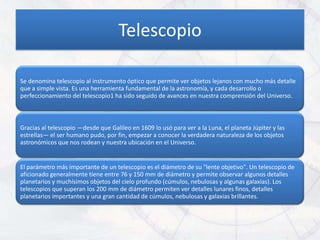 Telescopio

Se denomina telescopio al instrumento óptico que permite ver objetos lejanos con mucho más detalle
que a simple vista. Es una herramienta fundamental de la astronomía, y cada desarrollo o
perfeccionamiento del telescopio1 ha sido seguido de avances en nuestra comprensión del Universo.



Gracias al telescopio —desde que Galileo en 1609 lo usó para ver a la Luna, el planeta Júpiter y las
estrellas— el ser humano pudo, por fin, empezar a conocer la verdadera naturaleza de los objetos
astronómicos que nos rodean y nuestra ubicación en el Universo.


El parámetro más importante de un telescopio es el diámetro de su "lente objetivo". Un telescopio de
aficionado generalmente tiene entre 76 y 150 mm de diámetro y permite observar algunos detalles
planetarios y muchísimos objetos del cielo profundo (cúmulos, nebulosas y algunas galaxias). Los
telescopios que superan los 200 mm de diámetro permiten ver detalles lunares finos, detalles
planetarios importantes y una gran cantidad de cúmulos, nebulosas y galaxias brillantes.
 