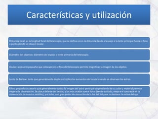 Características y utilización

Distancia focal: es la longitud focal del telescopio, que se define como la distancia desde el espejo o la lente principal hasta el foco
o punto donde se sitúa el ocular.



Diámetro del objetivo: diámetro del espejo o lente primaria del telescopio.



Ocular: accesorio pequeño que colocado en el foco del telescopio permite magnificar la imagen de los objetos.



Lente de Barlow: lente que generalmente duplica o triplica los aumentos del ocular cuando se observan los astros.


Filtro: pequeño accesorio que generalmente opaca la imagen del astro pero que dependiendo de su color y material permite
mejorar la observación. Se ubica delante del ocular, y los más usados son el lunar (verde-azulado, mejora el contraste en la
observación de nuestro satélite), y el solar, con gran poder de absorción de la luz del Sol para no lesionar la retina del ojo.
 