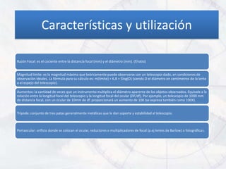 Características y utilización

Razón Focal: es el cociente entre la distancia focal (mm) y el diámetro (mm). (f/ratio)


Magnitud límite: es la magnitud máxima que teóricamente puede observarse con un telescopio dado, en condiciones de
observación ideales. La fórmula para su cálculo es: m(límite) = 6,8 + 5log(D) (siendo D el diámetro en centímetros de la lente
o el espejo del telescopio).

Aumentos: la cantidad de veces que un instrumento multiplica el diámetro aparente de los objetos observados. Equivale a la
relación entre la longitud focal del telescopio y la longitud focal del ocular (DF/df). Por ejemplo, un telescopio de 1000 mm
de distancia focal, con un ocular de 10mm de df. proporcionará un aumento de 100 (se expresa también como 100X).


Trípode: conjunto de tres patas generalmente metálicas que le dan soporte y estabilidad al telescopio.



Portaocular: orificio donde se colocan el ocular, reductores o multiplicadores de focal (p.ej lentes de Barlow) o fotográficas.
 