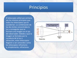 Principios

El telescopio utilizó por primera
vez los mismos principios que
todos los telescopios que le
sucederían. La combinación de
las dos lentes concentraba la
luz y conseguían que se
formara una imagen en el ojo
del observador. Debido a que la
imagen se formaba por la
curvatura de la luz o
refracción, estos telescopios
llegaron a ser conocidos como
los telescopios refractores
o, simplemente, refractores.
 