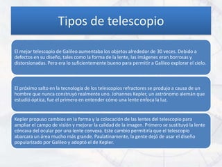 Tipos de telescopio

El mejor telescopio de Galileo aumentaba los objetos alrededor de 30 veces. Debido a
defectos en su diseño, tales como la forma de la lente, las imágenes eran borrosas y
distorsionadas. Pero era lo suficientemente bueno para permitir a Galileo explorar el cielo.



El próximo salto en la tecnología de los telescopios refractores se produjo a causa de un
hombre que nunca construyó realmente uno. Johannes Kepler, un astrónomo alemán que
estudió óptica, fue el primero en entender cómo una lente enfoca la luz.


Kepler propuso cambios en la forma y la colocación de las lentes del telescopio para
ampliar el campo de visión y mejorar la calidad de la imagen. Primero se sustituyó la lente
cóncava del ocular por una lente convexa. Este cambio permitiría que el telescopio
abarcara un área mucho más grande. Paulatinamente, la gente dejó de usar el diseño
popularizado por Galileo y adoptó el de Kepler.
 