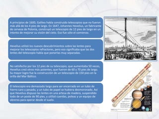 A principios de 1600, Galileo había construido telescopios que no fueron
más allá de los 4 pies de largo. En 1647, Johannes Hevelius, un fabricante
de cerveza de Polonia, construyó un telescopio de 12 pies de largo en un
intento de mejorar su visión del cielo. Eso fue sólo el comienzo.



Hevelius utilizó los nuevos descubrimientos sobre las lentes para
mejorar los telescopios refractores, pero eso significaba que las dos
lentes del telescopio había que ponerlas muy separadas.



No satisfecho por los 12 pies de su telescopio, que aumentaba 50 veces,
Hevelius creó otros más potentes, que fueron de 60 y 70 pies de largo.
Su mayor logro fue la construcción de un telescopio de 150 pies en la
orilla del Mar Báltico.


El telescopio era demasiado largo para ser encerrado en un tubo de
hierro caro y pesado, y un tubo de papel se hubiera desmoronado. Así
que Hevelius dispuso las lentes en una artesa de madera, suspendido
todo de un poste de 90 pies, y utilizó cuerdas, poleas y un equipo de
obreros para operar desde el suelo.
 