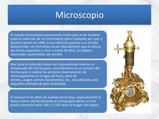 Microscopio
El mundo microscópico permaneció oculto para el ser humano
hasta la invención de un instrumento óptico realizado por Juan y
Zacarías Jansen en 1590, lo que abrió las puertas a un mundo
desconocido. Los hermanos Jansen descubrieron que al colocar
dos lentes separados y mirar a través de ellos, los objetos
observados aumentaban de tamaño.

Mas tarde el holandés Anton van Leeuwenhoek invento un
antepasado del microscopio, convirtiéndose en un pionero del
microscopio al realizar las primeras observaciones de
microorganismos en el agua de lluvia, sarro de
dientes, sangre, semen, excrementos, etc., describiendo unos
pequeños animales de gran diversidad.


Al transcurrir los años, los avances en la física, especialmente la
óptica, fueron perfeccionando el microscopio óptico, el cual
puede aumentar entre 100 y 1.500 veces la imagen del objeto.
 