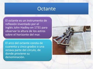 Octante
El octante es un instrumento de
reflexión inventado por el
inglés John Hadley en 1731 para
observar la altura de los astros
sobre el horizonte del mar.

El arco del octante consta de
cuarenta y cinco grados o una
octava parte del círculo, de
donde proviene su
denominación.
 