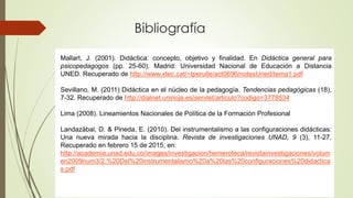 Bibliografía
Mallart, J. (2001). Didáctica: concepto, objetivo y finalidad. En Didáctica general para
psicopedagogos (pp. 25-60). Madrid: Universidad Nacional de Educación a Distancia
UNED. Recuperado de http://www.xtec.cat/~tperulle/act0696/notesUned/tema1.pdf
Sevillano, M. (2011) Didáctica en el núcleo de la pedagogía. Tendencias pedagógicas (18),
7-32. Recuperado de http://dialnet.unirioja.es/servlet/articulo?codigo=3778534
Lima (2008). Lineamientos Nacionales de Política de la Formación Profesional
Landazábal, D. & Pineda, E. (2010). Del instrumentalismo a las configuraciones didácticas:
Una nueva mirada hacia la disciplina. Revista de investigaciones UNAD, 9 (3), 11-27.
Recuperado en febrero 15 de 2015, en:
http://academia.unad.edu.co/images/investigacion/hemeroteca/revistainvestigaciones/volum
en2009num3/2.%20Del%20instrumentalismo%20a%20las%20configuraciones%20didactica
s.pdf
 