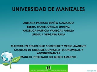 UNIVERSIDAD DE MANIZALES
ADRIANA PATRICIA BENÍTEZ CAMARGO
EBERTO RAFAEL ORTEGA SINNING
ANGELICA PATRICIA VANEGAS PADILLA
LIRENA J. VERGARA RADA
MAESTRIA EN DESARROLLO SOSTENIBLE Y MEDIO AMBIENTE
FACULTAD DE CIENCIAS CONTABLES, ECONÓMICAS Y
ADMINISTRATIVAS
MANEJO INTEGRADO DEL MEDIO AMBIENTE
 