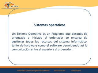 Universidad Cristiana Evangélica Nuevo Milenio www.ucenm.net Computación I
Sistemas operativos
Un Sistema Operativo es un Programa que después de
arrancado o iniciado el ordenador se encarga de
gestionar todos los recursos del sistema informático,
tanto de hardware como el software permitiendo así la
comunicación entre el usuario y el ordenador.
 