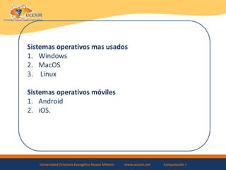 Universidad Cristiana Evangélica Nuevo Milenio www.ucenm.net Computación I
Sistemas operativos mas usados
1. Windows
2. MacOS
3. Linux
Sistemas operativos móviles
1. Android
2. iOS.
 