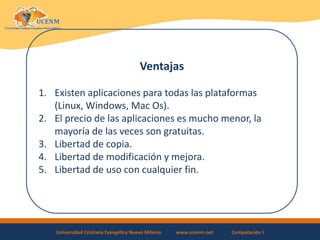 Universidad Cristiana Evangélica Nuevo Milenio www.ucenm.net Computación I
Ventajas
1. Existen aplicaciones para todas las plataformas
(Linux, Windows, Mac Os).
2. El precio de las aplicaciones es mucho menor, la
mayoría de las veces son gratuitas.
3. Libertad de copia.
4. Libertad de modificación y mejora.
5. Libertad de uso con cualquier fin.
 