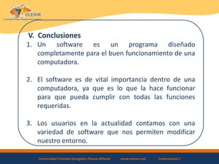 Universidad Cristiana Evangélica Nuevo Milenio www.ucenm.net Computación I
V. Conclusiones
1. Un software es un programa diseñado
completamente para el buen funcionamiento de una
computadora.
2. El software es de vital importancia dentro de una
computadora, ya que es lo que la hace funcionar
para que pueda cumplir con todas las funciones
requeridas.
3. Los usuarios en la actualidad contamos con una
variedad de software que nos permiten modificar
nuestro entorno.
 