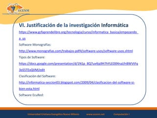 Universidad Cristiana Evangélica Nuevo Milenio www.ucenm.net Computación I
VI. Justificación de la investigación Informática
https://www.gcfaprendelibre.org/tecnologia/curso/informatica_basica/empezando_
a_us
Software Monografías:
http://www.monografias.com/trabajos-pdf4/software-usos/software-usos.shtml
Tipos de Software:
https://docs.google.com/presentation/d/1N1p_8Q7ux4jq9H7hYLEO04naLfnBWVtFq
3oS5TExQVM/edit
Clasificación del Software:
http://informatica-seccion03.blogspot.com/2009/04/clasificacion-del-software-si-
bien-esta.html
Software EcuRed:
 