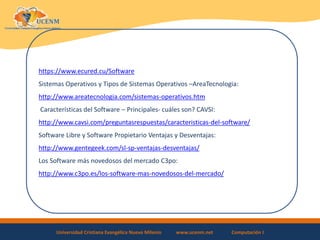 Universidad Cristiana Evangélica Nuevo Milenio www.ucenm.net Computación I
https://www.ecured.cu/Software
Sistemas Operativos y Tipos de Sistemas Operativos –AreaTecnologia:
http://www.areatecnologia.com/sistemas-operativos.htm
Características del Software – Principales- cuáles son? CAVSI:
http://www.cavsi.com/preguntasrespuestas/caracteristicas-del-software/
Software Libre y Software Propietario Ventajas y Desventajas:
http://www.gentegeek.com/sl-sp-ventajas-desventajas/
Los Software más novedosos del mercado C3po:
http://www.c3po.es/los-software-mas-novedosos-del-mercado/
 