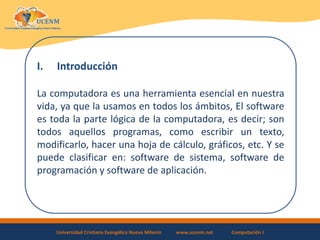 Universidad Cristiana Evangélica Nuevo Milenio www.ucenm.net Computación I
I. Introducción
La computadora es una herramienta esencial en nuestra
vida, ya que la usamos en todos los ámbitos, El software
es toda la parte lógica de la computadora, es decir; son
todos aquellos programas, como escribir un texto,
modificarlo, hacer una hoja de cálculo, gráficos, etc. Y se
puede clasificar en: software de sistema, software de
programación y software de aplicación.
 