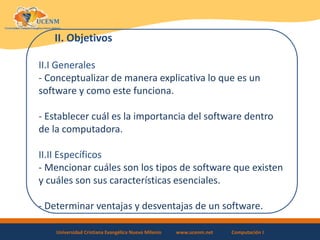 Universidad Cristiana Evangélica Nuevo Milenio www.ucenm.net Computación I
II. Objetivos
II.I Generales
- Conceptualizar de manera explicativa lo que es un
software y como este funciona.
- Establecer cuál es la importancia del software dentro
de la computadora.
II.II Específicos
- Mencionar cuáles son los tipos de software que existen
y cuáles son sus características esenciales.
- Determinar ventajas y desventajas de un software.
 