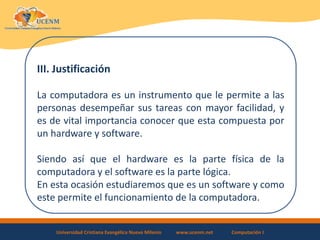 Universidad Cristiana Evangélica Nuevo Milenio www.ucenm.net Computación I
III. Justificación
La computadora es un instrumento que le permite a las
personas desempeñar sus tareas con mayor facilidad, y
es de vital importancia conocer que esta compuesta por
un hardware y software.
Siendo así que el hardware es la parte física de la
computadora y el software es la parte lógica.
En esta ocasión estudiaremos que es un software y como
este permite el funcionamiento de la computadora.
 