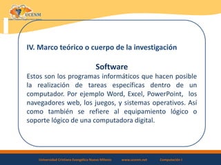 Universidad Cristiana Evangélica Nuevo Milenio www.ucenm.net Computación I
IV. Marco teórico o cuerpo de la investigación
Software
Estos son los programas informáticos que hacen posible
la realización de tareas específicas dentro de un
computador. Por ejemplo Word, Excel, PowerPoint, los
navegadores web, los juegos, y sistemas operativos. Así
como también se refiere al equipamiento lógico o
soporte lógico de una computadora digital.
 