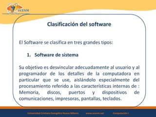 Universidad Cristiana Evangélica Nuevo Milenio www.ucenm.net Computación I
Clasificación del software
El Software se clasifica en tres grandes tipos:
1. Software de sistema
Su objetivo es desvincular adecuadamente al usuario y al
programador de los detalles de la computadora en
particular que se use, aislándolo especialmente del
procesamiento referido a las características internas de :
Memoria, discos, puertos y dispositivos de
comunicaciones, impresoras, pantallas, teclados.
 
