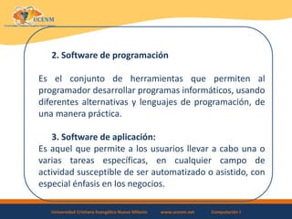 Universidad Cristiana Evangélica Nuevo Milenio www.ucenm.net Computación I
2. Software de programación
Es el conjunto de herramientas que permiten al
programador desarrollar programas informáticos, usando
diferentes alternativas y lenguajes de programación, de
una manera práctica.
3. Software de aplicación:
Es aquel que permite a los usuarios llevar a cabo una o
varias tareas específicas, en cualquier campo de
actividad susceptible de ser automatizado o asistido, con
especial énfasis en los negocios.
 