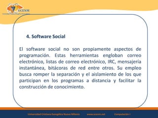 Universidad Cristiana Evangélica Nuevo Milenio www.ucenm.net Computación I
4. Software Social
El software social no son propiamente aspectos de
programación. Estas herramientas engloban correo
electrónico, listas de correo electrónico, IRC, mensajería
instantánea, bitácoras de red entre otros. Su empleo
busca romper la separación y el aislamiento de los que
participan en los programas a distancia y facilitar la
construcción de conocimiento.
 