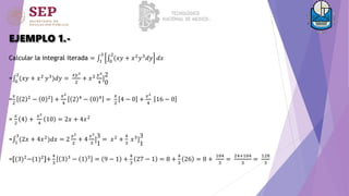 EJEMPLO 1.-
Calcular la integral iterada = 1
3
0
2
(𝑥𝑦 + 𝑥2
𝑦3
𝑑𝑦 𝑑𝑥
= 0
2
(𝑥𝑦 + 𝑥2 𝑦3)𝑑𝑦 =
𝑥𝑦2
2
+ 𝑥2 𝑦4
4
]
2
0
=
𝑥
2
2 2 − 0 2 +
𝑥2
4
2 4 − 0 4 =
𝑥
2
4 − 0 +
𝑥2
4
16 − 0
=
𝑥
2
4 +
𝑥2
4
10 = 2𝑥 + 4𝑥2
= 1
3
(2𝑥 + 4𝑥2)𝑑𝑥 = 2
𝑥2
2
+ 4
𝑥3
3
]
3
1
= 𝑥2 +
4
3
𝑥3]
3
1
=[(3)2
−(1)2
]+
4
3
3 3
− 1 3
= 9 − 1 +
4
3
27 − 1 = 8 +
4
3
26 = 8 +
104
3
=
24+104
3
=
128
3
 