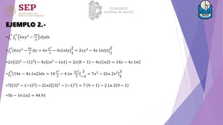EJEMPLO 2.-
= 1
3
1
2
6𝑥𝑦2
−
4𝑥
𝑦
𝑑𝑦𝑑𝑥
= 1
2
(6𝑥𝑦2 −
4𝑥
𝑦
𝑑𝑦 = 6𝑥
𝑦3
3
− 4𝑥𝐿𝑛𝑙𝑦]
2
1
= 2𝑥𝑦3 − 4𝑥 𝐿𝑛𝑙𝑦|]
2
1
=2𝑥 2 3 − 1 3 − 4𝑥 𝐿𝑛2 − 𝐿𝑛1 = 2𝑥 8 − 1 − 4𝑥 𝐿𝑛2 = 14𝑥 − 4𝑥 𝐿𝑛2
= 1
3
14𝑥 − 4𝑥 𝐿𝑛2 𝑑𝑥 = 14
𝑥2
2
− 4 𝐿𝑛
2𝑥2
2
]
3
−1
= 7𝑥2
− 2𝐿𝑛 2𝑥2
]
3
1
=7 3 2
− −1 2
− 2𝐿𝑛2 3 3
− −1 2
= 7 9 − 1 − 2 𝐿𝑛 2 9 − 1
=56 − 16 𝐿𝑛2 = 44.91
 