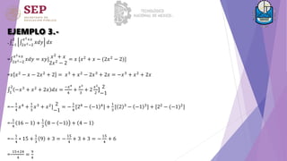 EJEMPLO 3.-
. −1
2
2𝑥2−2
𝑥2+𝑥
𝑥𝑑𝑦 𝑑𝑥
= 2𝑥2−2
𝑥2+𝑥
𝑥𝑑𝑦 = 𝑥𝑦] 𝑥2 + 𝑥
2𝑥2
− 2
= 𝑥 [𝑥2 + 𝑥 − (2𝑥2 − 2)]
=𝑥 𝑥2
− 𝑥 − 2𝑥2
+ 2 = 𝑥3
+ 𝑥2
− 2𝑥3
+ 2𝑥 = −𝑥3
+ 𝑥2
+ 2𝑥
1
2
−𝑥3
+ 𝑥2
+ 2𝑥 𝑑𝑥 =
−𝑥4
4
+
𝑥3
3
+ 2
𝑥2
2
]
2
−1
=−
1
4
𝑥4
+
1
3
𝑥3
+ 𝑥2
]
2
−1
= −
1
4
[24
− −1 4
] +
1
3
[ 2 3
− −1 3
] + [22
− (−1)2
]
=-
1
4
16 − 1 +
1
3
8 − −1 + 4 − 1
=−
1
4
∗ 15 +
1
3
9 + 3 = −
15
4
+ 3 + 3 = −
15
4
+ 6
=-
15+24
4
=
9
4
 