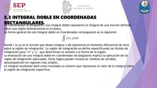 5.3 INTEGRAL DOBLE EN COORDENADAS
RECTANGULARES.
En coordenadas rectangulares, una integral doble representa la integral de una función definida
sobre una región bidimensional en el plano.
La forma general de una integral doble en Coordenadas rectangulares es la siguiente:
𝑓 𝑥, 𝑦 𝑑𝐴
Donde f (x,y) es la función que desea integrar y dA representa el elemento diferencial de área
sobre la región de integración. La región de integración se define especificando los límites de
integración para “x“ y "y", que determinan el tamaño y la forma de la región.
La evaluación de una integral doble en coordenadas rectangulares implica la aplicación de las
reglas de integración adecuadas. Estas reglas pueden involucrar cambios de variable,
descomposición en regiones más simples.
La integral resultante dará como resultado un número que representa el valor de la integral sobre
la región de integración específica.
 