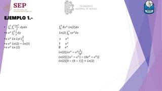 EJEMPLO 1.-
• 0
1
1
2 𝑥𝑒𝑥
𝑦
𝑑𝑦𝑑𝑥 0
1
𝑋𝑒𝑥
𝐿𝑛|2|𝑑𝑥
=𝑥 𝑒𝑥
1
2 1
𝑦
𝑑𝑦 𝐿𝑛|2| 0
1
𝑥𝑒𝑥
𝑑𝑥
=𝑥 𝑒𝑥
𝐿𝑛 𝐿𝑦𝑙 |
2
1
𝑥 𝑒𝑥
=𝑥 𝑒𝑥
𝐿𝑛 2 − 𝐿𝑛 1 1 𝑒𝑥
=𝑥 𝑒𝑥 𝐿𝑛 |2| 0 𝑒𝑥
𝐿𝑛|2|[𝑥𝑒𝑥
− 𝑒𝑥
|
1
0
]
𝐿𝑛 2 1𝑒1 − 𝑒1 − (0𝑒0 − 𝑒0)
𝐿𝑛 2 0 − 0 − 1 = 𝐿𝑛|2|
 