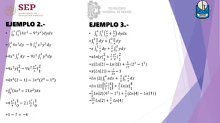 EJEMPLO 2.-
• 0
1
1
2
4𝑥3 − 92𝑦2 𝑑𝑦𝑑𝑥
= 1
2
4𝑥3𝑑𝑦 − 9 1
2
𝑥2𝑦2𝑑𝑦
=4𝑥3
1
2
𝑑𝑦 − 9𝑥2
1
2
𝑦2
𝑑𝑦
=4𝑥3𝑦|
2
1
− 9𝑥2 𝑦3
3
|
2
1
=4𝑥3
2 − 1 − 3𝑥2
(23
− 13
)
= 0
1
4𝑥3
− 21𝑥2
𝑑𝑥
=4
𝑥4
4
|
1
0
− 21
𝑥3
3
|
1
0
=1 − 7 = −6
• 1
4
1
2 𝑥
𝑦
+
𝑦
𝑥
𝑑𝑦𝑑𝑥
= 1
2 𝑥
𝑦
𝑑𝑦 + 1
2 𝑦
𝑥
𝑑𝑦
=𝑥 1
2 1
𝑦
dy +
1
𝑥 1
2
𝑦𝑑𝑦
=𝑥𝐿𝑛 𝑦
2
1
+
1
𝑥
𝑦2
2
|
2
1
=𝑥 𝐿𝑛 2 − 𝐿𝑛 1 +
1
2𝑥
(22
− 12
)
=𝑥 𝐿𝑛 2 +
1
2𝑥
∗ 3
=𝐿𝑛 |2| 1
4
𝑥𝑑𝑥 +
3
2 1
4 1
𝑥
𝑑𝑥
=𝐿𝑛 2
𝑥2
2
4
1
+
3
2
𝐿𝑛|𝑥|
4
1
=
1
2
𝐿𝑛 2 42
− 12
+
3
2
(𝐿𝑛 4 − 𝐿𝑛|1|)
=
15
2
𝐿𝑛 2 +
3
2
𝐿𝑛|4|
EJEMPLO 3.-
 