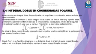 5.4 INTEGRAL DOBLE EN COORDENADAS POLARES.
Para cambiar una integral doble de coordenadas rectangulares a coordenadas polares se hace una
transformación.
Iniciando desde el centro de la doble integral hacia afuera, los límites inferior y superior de la
primera integral representan el radio de la circunferencia y después los límites de la segunda
integral representan el área bajo la curva, y finalmente, la conversión es la siguiente:
𝑐
𝑑
𝑎
𝑏
𝑓 𝑥, 𝑦 𝑑𝑦𝑑𝑥 =
𝜃1
𝜃2
𝑟2
𝑟1
𝑓(𝑟 sin 𝜃, 𝑟 cos 𝜃)𝑟𝑑𝑟𝑑𝜃
La integral doble en coordenadas polares involucra realizar una integral doble en la región descrita
por las coordenadas polares.
𝑓 𝑟, 𝜃 𝑟 𝑑𝑟 𝑑𝜃
Donde f(r,𝜃) es la función a integrar, r es la distancia desde el origen al punto en coordenadas
polares y 𝜃 es el ángulo desde el eje x positivo al punto en coordenadas polares.
 
