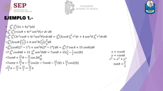 EJEMPLO 1.-
• 0
𝜋
1
2
3𝑥 + 4𝑦2
𝑑𝐴
= 0
𝜋
1
2
(𝑟𝑐𝑜𝑠𝜃 + 4𝑟2
𝑠𝑒𝑛2
𝜃) 𝑟 𝑑𝑟 𝑑𝜃
= 0
𝜋
1
2
3𝑟2
𝑐𝑜𝑠𝜃 + 4𝑟3
𝑠𝑒𝑛2
𝜃 𝑟𝑑𝑟𝑑𝜃 = 0
𝜋
[3𝑐𝑜𝑠𝜃 1
2
𝑟2
𝑑𝑟 + 4 𝑠𝑒𝑛2
𝜃 1
2
𝑟2
𝑑𝑟𝑑𝜃
= 0
𝜋
[3𝑐𝑜𝑠𝜃
𝑟3
3
+ 4 𝑠𝑒𝑛2𝜃(
𝑟4
4
]|
2
1
𝑑𝜃
= 0
𝜋
[𝑐𝑜𝑠𝜃 23 − 13 + 𝑠𝑒𝑛2𝜃(24 − 14] 𝑑𝜃 = 0
𝜋
(7 cos 𝜃 + 15 𝑠𝑒𝑛𝜃)𝑑𝜃
=7 0
𝜋
𝑐𝑜𝑠𝜃𝑑𝜃 + 15 0
𝜋
𝑠𝑒𝑛2
𝜃𝑑𝜃 = 7𝑠𝑒𝑛𝜃 + 15(
1
2
−
1
2
𝑐𝑜𝑠2𝜃)
=7𝑠𝑒𝑛𝜃 +
15
2
𝜃 −
15
2
cos 2𝜃|
𝜋
0
=7𝑠𝑒𝑛𝜋 +
15
2
𝜋 −
15
2
𝑐𝑜𝑠2𝜋 − 7𝑠𝑒𝑛0 −
15
2
0 +
15
2
𝑐𝑜𝑠2(0)
=
15
2
𝜋 −
15
2
+
15
2
=
15
2
𝜋
𝑥 = 𝑟𝑐𝑜𝑠𝜃
𝑦 = 𝑟𝑠𝑒𝑛𝜃
𝑟2
= 𝑥2
+ 𝑦2
𝑡𝑎𝑛𝜃 =
𝑦
𝑥
 