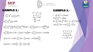 EJEMPLO 2.-
• 𝜋
4
𝜋
2
0
√8 1
5+𝑥2+𝑦2 𝑑𝐴
= 𝜋
4
𝜋
2
0
√8 1
5+𝑟2 𝑟𝑑𝑟𝜃
= 𝜋
4
𝜋
2
0
√8 1
𝑢
𝑑𝑢
𝑑𝑥
𝑑𝜃 𝜋
4
𝜋
2
[
1
2 0
√8 𝑑𝑢
𝑢
] 𝑑𝜃 = 𝜋
4
𝜋
2 1
2
𝐿𝑛 5 + 𝑟2 𝜃
0
𝑑𝜃
= 𝜋
4
𝜋
2 1
2
𝐿𝑛 5 + 8 −
1
2
𝐿𝑛 5 + 0 𝑑𝜃 = 𝜋
4
𝜋
2 1
2
( 𝐿𝑛13 − 𝐿𝑛5)𝑑𝜃
=
1
2
𝐿𝑛 13 − 𝐿𝑛5 𝜋
4
𝜋
2
𝑑𝜃 =
1
2
(𝐿𝑛13 − 𝐿𝑛5)(𝜃)
𝜋
2
𝜋
4
=
1
2
𝐿𝑛13 − 𝐿𝑛5
𝜋
2
−
𝜋
4
=
𝜋
8
(𝐿𝑛
13
5
)
𝑟2
= 𝑥2
+ 𝑦2
𝑢 = 5 + 𝑟2
𝑑𝑢 = 2𝑟𝑑𝑟
𝑑𝑢
2𝑥
= 𝑑𝑟
EJEMPLO 3.-
• 𝑥2 + 𝑦2
𝑑𝑥𝑑𝑦
V= 0
2
0
2𝜋
𝑟 𝑟𝑑𝜃𝑑𝑟
V= 0
2
𝑟2𝑑𝑟 0
2𝜋
𝑑𝜃 = 𝑣 = 0
2
𝑟2𝑑𝑟𝜃|
2𝜋
0
=2𝜋 0
2
𝑟2
𝑑𝑟 = 2𝜋
𝑟3
3
|
2
0
=
16
3
𝜋
𝑥2
+ 𝑦2
= 4
0 ≤ 𝑦 ≤ 2
0 ≤ 𝜃 ≤ 2𝜋
𝑟 = 𝑥2 + 𝑦2
 