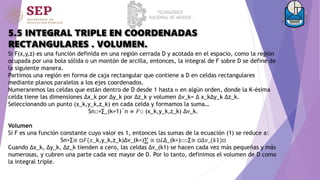 5.5 INTEGRAL TRIPLE EN COORDENADAS
RECTANGULARES . VOLUMEN.
Si F(x,y,z) es una función definida en una región cerrada D y acotada en el espacio, como la región
ocupada por una bola sólida o un montón de arcilla, entonces, la integral de F sobre D se define de
la siguiente manera.
Partimos una región en forma de caja rectangular que contiene a D en celdas rectangulares
mediante planos paralelos a los ejes coordenados.
Numeraremos las celdas que están dentro de D desde 1 hasta 𝑛 en algún orden, donde la K-ésima
celda tiene las dimensiones ∆x_k por ∆y_k por ∆z_k y volumen ∆v_k= ∆ x_k∆y_k ∆z_k.
Seleccionando un punto (x_k,y_k,z_k) en cada celda y formamos la suma…
Sn□=∑_(k=1)´n ≠ 𝐹□ (x_k,y_k,z_k) ∆v_k.
Volumen
Si F es una función constante cuyo valor es 1, entonces las sumas de la ecuación (1) se reduce a:
Sn=∑≅ □𝐹(𝑥_k,y_k,z_k)∆v_(k=)∑ ≅ □𝐿∆_(k=)□□∑≅ □∆𝑣_(𝑘1)□
Cuando ∆x_k, ∆y_k, ∆z_k tienden a cero, las celdas ∆v_(k1) se hacen cada vez más pequeñas y más
numerosas, y cubren una parte cada vez mayor de D. Por lo tanto, definimos el volumen de D como
la integral triple.
 