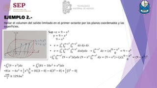 EJEMPLO 2.-
Hallar el volumen del solido limitado en el primer octante por los planos coordenados y las
superficies.
Sup =𝑧 = 9 − 𝑥2
𝑦 = 9 − 𝑥2
9 − 𝑥2
• 𝑣 = 0
3
0
9−𝑥2
0
9−𝑥2
𝑑𝑧 𝑑𝑦 𝑑𝑧
• 𝑣 = 0
3
0
9−𝑥2
0
9−𝑥2
𝑑𝑧𝑑𝑦𝑑𝑥 → 0
9−𝑥2
𝑑𝑧 = (𝑧|9 − 𝑥2
0
= 9 − 𝑥2
= 0
3
0
9−𝑥2
9 − 𝑥2
𝑑𝑦𝑑𝑥 (9 − 𝑥2
0
9−𝑥2
𝑑𝑦 = 9 − 𝑥2
∗ (𝑦)|9 − 𝑥2
0
= (9 − 𝑥2
)2
= 0
3
9 − 𝑥2
𝑑𝑥 = 0
3
81 − 18𝑥2
+ 𝑥4
𝑑𝑥
=81𝑥 − 6𝑥3 +
1
5
𝑥5|
3
0
= 81 3 − 0 − 6 33 − 0 +
1
5
[35 − 0]
=
648
5
≅ 129.6𝑢3
 