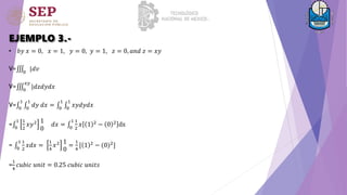EJEMPLO 3.-
• 𝑏𝑦 𝑥 = 0, 𝑥 = 1, 𝑦 = 0, 𝑦 = 1, 𝑧 = 0, 𝑎𝑛𝑑 𝑧 = 𝑥𝑦
V= 0
|𝑑𝑣
V= 0
𝑥𝑦
|𝑑𝑧𝑑𝑦𝑑𝑥
V= 0
1
0
1
𝑑𝑦 𝑑𝑥 = 0
1
0
1
𝑥𝑦𝑑𝑦𝑑𝑥
= 0
1 1
2
𝑥𝑦2 1
0
𝑑𝑥 = 0
1 1
2
𝑥 1 2 − 0 2 dx
= 0
1 1
2
𝑥𝑑𝑥 =
1
4
𝑥2 1
0
=
1
4
[ 1 2
− (0)2
]
=
1
4
𝑐𝑢𝑏𝑖𝑐 𝑢𝑛𝑖𝑡 = 0.25 𝑐𝑢𝑏𝑖𝑐 𝑢𝑛𝑖𝑡𝑠
 