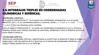 5.6 INTEGRALES TRIPLES EN COORDENADAS
CILÍNDRICAS Y ESFÉRICAS.
Coordenadas cilíndricas.
En el espacio bidimensional 𝑅2, en un punto con coordenadas rectangulares (x,y) se puede
identificar con (𝑟, 𝜃) en coordenadas polares y viceversa, donde 𝑥 = 𝑟 𝑐𝑜𝑠𝜃. 𝑦 = 𝑟 𝑠𝑒𝑛𝜃, 𝑟2
= 𝑥2
+
𝑦2
𝑦 tan 𝜃.
𝑥
𝑦
son las relaciones entre variables.
Entre el espacio tridimensional 𝑅3
, un punto con coordenadas rectangulares (x,y,z) y viceversa.
Podemos utilizar estas mismas relaciones de conversión, añadiendo z como la distancia vertical al
punto desde el plano xy.
Coordenadas esféricas.
Sistemas de coordenadas esféricas, especificamos un punto P por su distancia P desde su origen, el
ángulo polar 𝜃 del eje positivo de la x igual que en el sistema de coordenadas cilíndricas, y el
ángulo P deleje positivo de la z y la línea op.
 