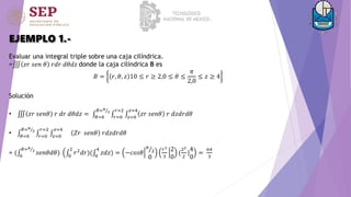EJEMPLO 1.-
Evaluar una integral triple sobre una caja cilíndrica.
= 𝑧𝑟 𝑠𝑒𝑛 𝜃 𝑟𝑑𝑟 𝑑𝜃𝑑𝑧 donde la caja cilíndrica B es
𝐵 = 𝑟, 𝜃, 𝑧 10 ≤ 𝑟 ≥ 2,0 ≤ 𝜃 ≤
𝜋
2,0
≤ 𝑧 ≥ 4
Solución
• 𝑧𝑟 𝑠𝑒𝑛𝜃 𝑟 𝑑𝑟 𝑑𝜃𝑑𝑧 = 𝜃=0
𝜃=𝜋
2
𝑟=0
𝑟=2
𝑧=0
𝑧=4
𝑧𝑟 𝑠𝑒𝑛𝜃 𝑟 𝑑𝑧𝑑𝑟𝑑𝜃
• 𝜃=0
𝜃=𝜋
2
𝑟=0
𝑟=2
𝑧=0
𝑧=4
𝑍𝑟 𝑠𝑒𝑛𝜃 𝑟𝑑𝑧𝑑𝑟𝑑𝜃
= ( 0
𝜃=𝜋
2
𝑠𝑒𝑛𝜃𝑑𝜃) 0
2
𝑟2
𝑑𝑟)( 0
4
𝑧𝑑𝑧) = −𝑐𝑜𝑠𝜃
𝜋
2
0
𝑟3
3
2
0
(
22
2
|
4
0
=
64
3
 