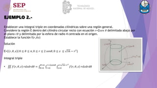 EJEMPLO 2.-
Establecer una integral triple en coordenadas cilíndricas sobre una región general.
Considere la región E dentro del cilindro circular recto con ecuación 𝑟=2𝑠𝑒𝑛 𝜃 delimitada abajo por
el plano 𝑟𝜃 y delimitada por la esfera de radio 4 centrada en el origen.
Establece la función f(𝑟,𝜃𝑧)
Solución
E= 𝑟, 𝜃, 𝑧 0 ≤ 𝜃 ≤ 𝜋, 0 ≤ 𝑟 ≤ 2 𝑠𝑒𝑛𝜃, 0 ≤ 𝑧 ≤ 16 − 𝑟2}
Integral triple
• 𝑓 𝑟, 𝜃, 𝑧 𝑟𝑑𝑧𝑑𝑟𝑑𝜃 = 𝜃=0
𝜃=𝜋
𝑟=0
𝑟=2𝑠𝑒𝑛𝜃
𝑧=0
𝑧= 16−𝑟2
𝑓 𝑟, 𝜃, 𝑧 𝑟𝑑𝑧𝑑𝑟𝑑𝜃
 