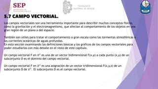 5.7 CAMPO VECTORIAL.
Los campos vectoriales son una herramienta importante para describir muchos conceptos físicos,
como la gravitación y el electromagnetismo, que afectan al comportamiento de los objetos en una
gran región de un plano o del espacio.
También son útiles para tratar el comportamiento a gran escala como las tormentas atmosféricas o
las corrientes oceánicas de aguas profundas.
En esta sección examinando las definiciones básicas y los gráficos de los campos vectoriales para
poder estudiarlos con más detalle en el resto de este capítulo.
Un campo vectorial F en 𝑅2
es una de un vector bidimensional F(x,y) a cada punto (x,y) de un
subconjunto D es el dominio del campo vectorial.
Un campo vectorial F en 𝑅3 es una asignación de un vector tridimensional F(x,y,z) de un
subconjunto D de 𝑅3. El subconjunto D es el campo vectorial.
 