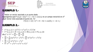 EJEMPLO 1.-
• 𝐹→
𝑥, 𝑦, 𝑧 = 𝑥𝑦2
𝑧3
𝑗 + 𝑥3
𝑦𝑧2
𝑗 + 𝑥2
𝑦3
𝑧𝑘
• 𝐹→ 𝑥, 𝑦, 𝑧 = 𝑁 = 𝑥, 𝑦, 𝑧 𝑖 + 𝑀 𝑥, 𝑦, 𝑧 𝑗 + 𝑃 𝑥, 𝑦, 𝑧 𝑘
div.𝑓→𝑣→𝐹→ =
𝜕𝑁
𝜕𝑋
+
𝜕𝑀
𝜕𝑦
+
𝜕𝑝
𝜕𝑧
•
𝜕𝑁
𝜕𝑍
=
𝜕
𝜕𝑋
𝑥𝑦2
𝑧3
= 𝑦2
𝑧3
𝑖 ;
𝜕𝑀
𝜕𝑦
𝑥3
𝑦𝑧2
= 𝑥3
𝑧2
𝑗𝑖
•
𝜕𝑝
𝜕𝑧
=
𝜕
𝑎𝑧
𝑥2𝑦3𝑧 = 𝑥2𝑦3
• ∇→. 𝐹→ = 𝑦2𝑧3 + 𝑥3𝑧2 + 𝑥2𝑦3
EJEMPLO 2.-
• Hallar un vector asociado a un punto dado.
Supongamos que F (x,y) = ( 2𝑦2
+ 𝑥 − 4 𝑖 + cos 𝑥 𝑗 es un campo vectorial en 𝑅2
¿Qué vector está asociado el punto (0,-1)?
𝐹 0,1 = 2 −1 2 + 0 − 4 𝑖 + cos 0 𝑗 = −2𝑖 + 𝑗
 